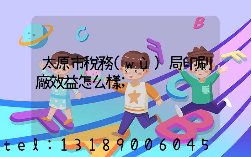 太原市稅務(wù)局印刷廠效益怎么樣